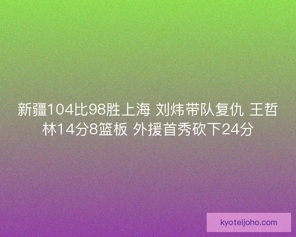 新疆104比98胜上海 刘炜带队复仇 王哲林14分8篮板 外援首秀砍下24分