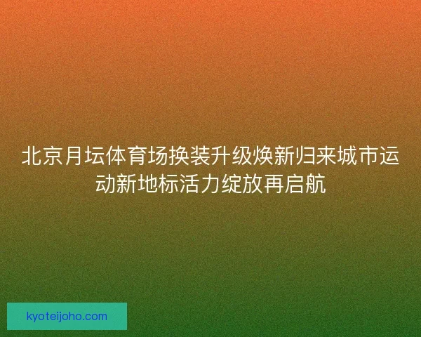 北京月坛体育场换装升级焕新归来城市运动新地标活力绽放再启航