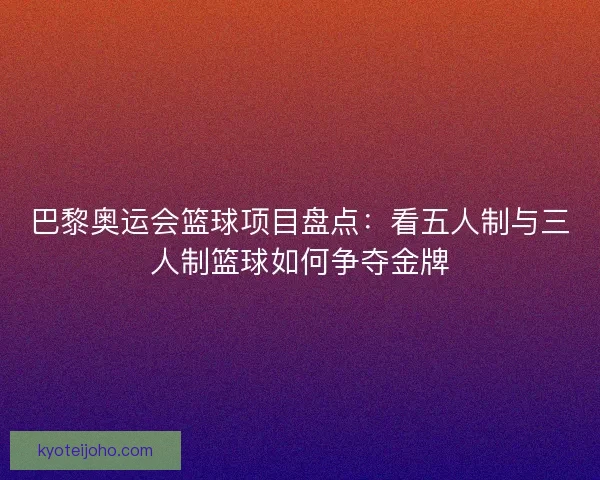 巴黎奥运会篮球项目盘点：看五人制与三人制篮球如何争夺金牌