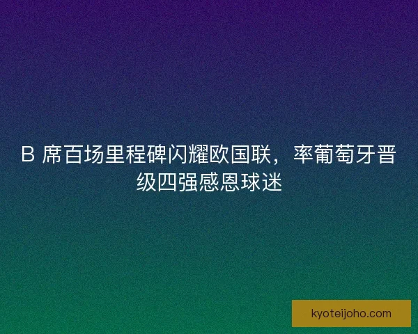 B 席百场里程碑闪耀欧国联，率葡萄牙晋级四强感恩球迷