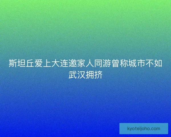 斯坦丘爱上大连邀家人同游曾称城市不如武汉拥挤