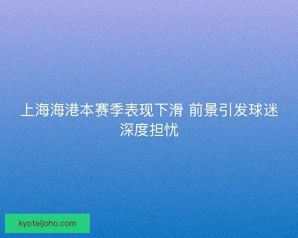 上海海港本赛季表现下滑 前景引发球迷深度担忧