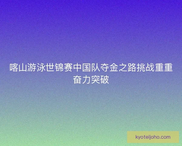 喀山游泳世锦赛中国队夺金之路挑战重重奋力突破