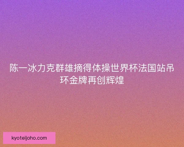 陈一冰力克群雄摘得体操世界杯法国站吊环金牌再创辉煌