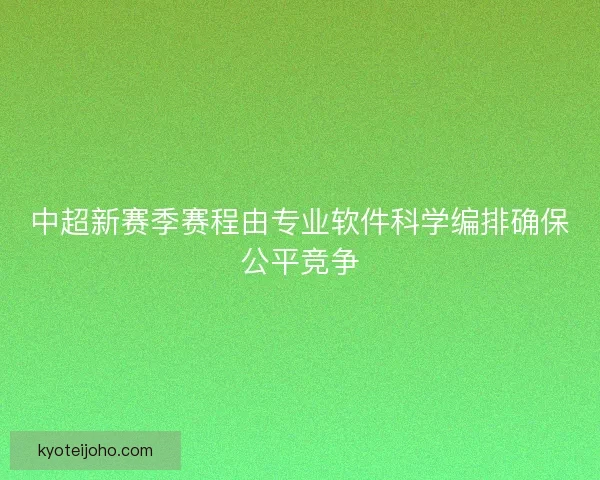 中超新赛季赛程由专业软件科学编排确保公平竞争