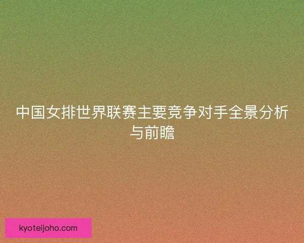 中国女排世界联赛主要竞争对手全景分析与前瞻