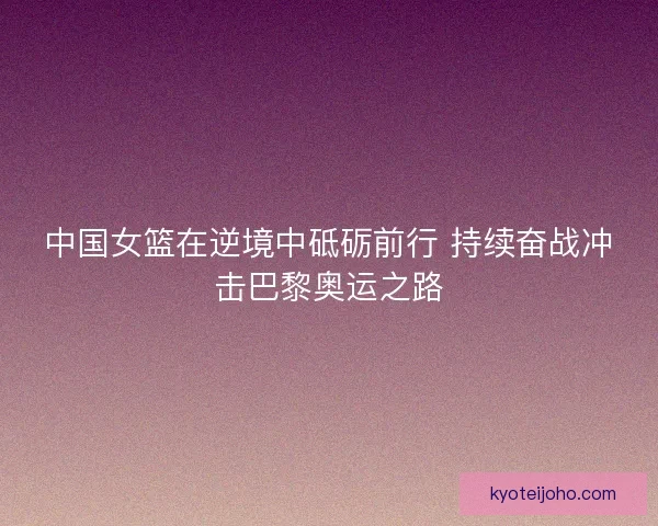 中国女篮在逆境中砥砺前行 持续奋战冲击巴黎奥运之路