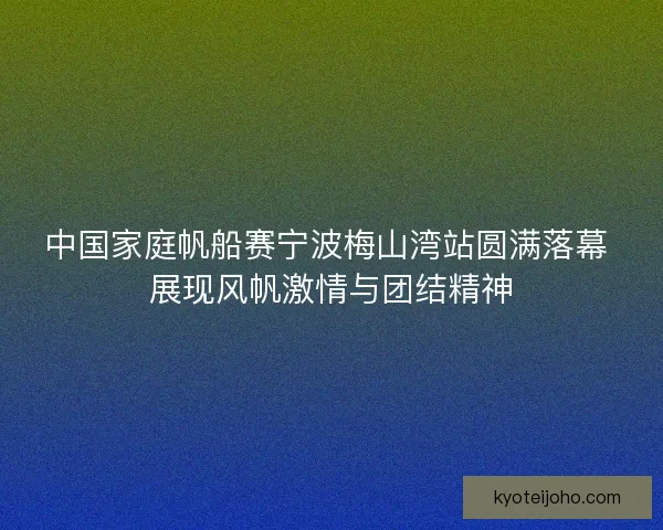 中国家庭帆船赛宁波梅山湾站圆满落幕 展现风帆激情与团结精神
