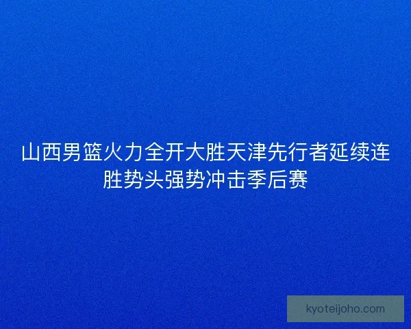 山西男篮火力全开大胜天津先行者延续连胜势头强势冲击季后赛