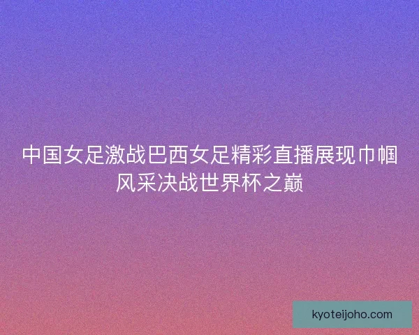 中国女足激战巴西女足精彩直播展现巾帼风采决战世界杯之巅