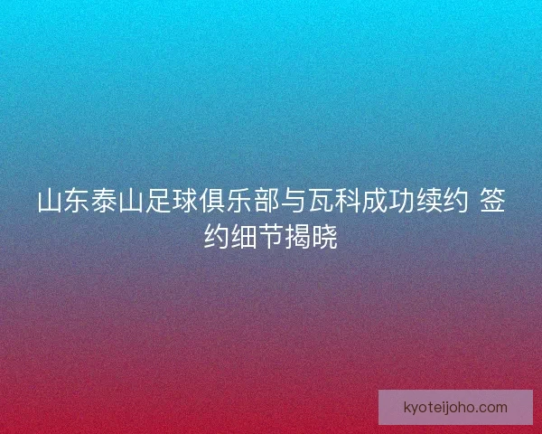山东泰山足球俱乐部与瓦科成功续约 签约细节揭晓