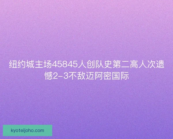 纽约城主场45845人创队史第二高人次遗憾2-3不敌迈阿密国际