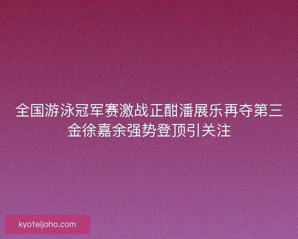 全国游泳冠军赛激战正酣潘展乐再夺第三金徐嘉余强势登顶引关注