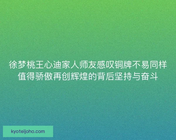 徐梦桃王心迪家人师友感叹铜牌不易同样值得骄傲再创辉煌的背后坚持与奋斗