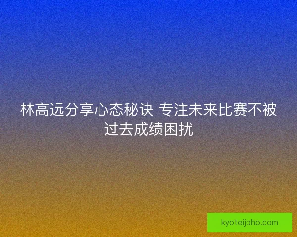 林高远分享心态秘诀 专注未来比赛不被过去成绩困扰